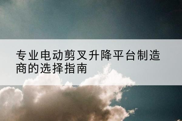 察哈尔右翼中旗电动剪叉升降平台厂家-专业电动剪叉升降平台制造商的选择指南