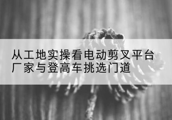 察哈尔右翼中旗电动剪叉升降平台厂家-从工地实操看电动剪叉平台厂家与登高车挑选门道