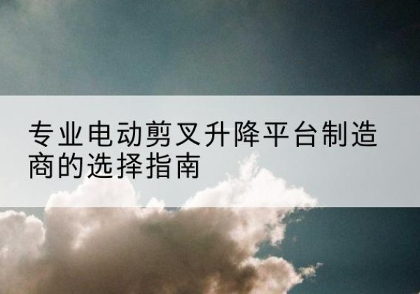 察哈尔右翼中旗电动剪叉升降平台厂家-专业电动剪叉升降平台制造商的选择指南